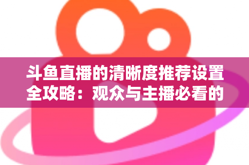 斗鱼直播的清晰度推荐设置全攻略：观众与主播必看的高清画质优化指南