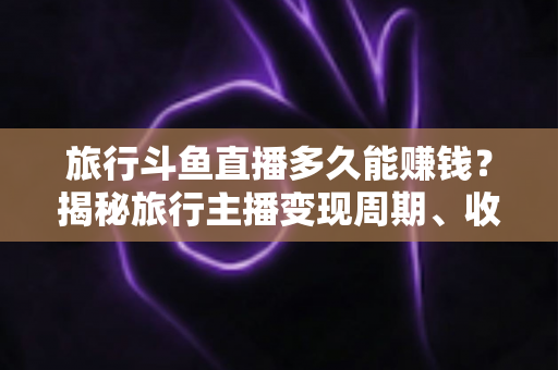 旅行斗鱼直播多久能赚钱?揭秘旅行主播变现周期、收入构成与快速起号攻略 旅行斗鱼直播多久能赚钱?揭秘旅行主播变现周期、收入构成与快速起号攻略