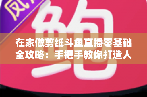 在家做剪纸斗鱼直播零基础全攻略：手把手教你打造人气传统文化直播间