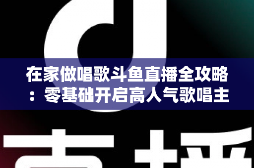 在家做唱歌斗鱼直播全攻略：零基础开启高人气歌唱主播之路