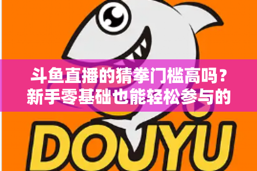 斗鱼直播的猜拳门槛高吗？新手零基础也能轻松参与的互动玩法全解析