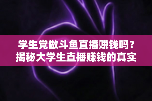 学生党做斗鱼直播赚钱吗？揭秘大学生直播赚钱的真实收入与避坑指南