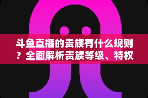 斗鱼直播的贵族有什么规则？全面解析贵族等级、特权、价格与开通须知