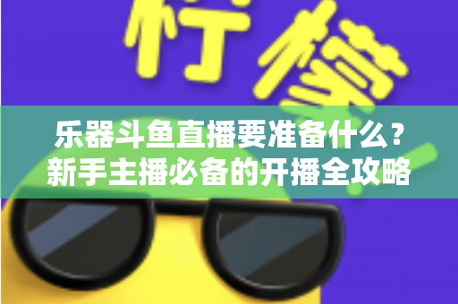乐器斗鱼直播要准备什么?新手主播必备的开播全攻略与设备清单 乐器斗鱼直播要准备什么?新手主播必备的开播全攻略与设备清单