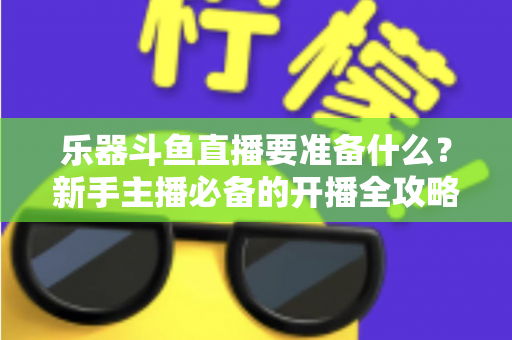乐器斗鱼直播要准备什么？新手主播必备的开播全攻略与设备清单