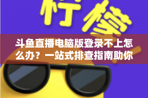 斗鱼直播电脑版登录不上怎么办？一站式排查指南助你快速恢复观看体验