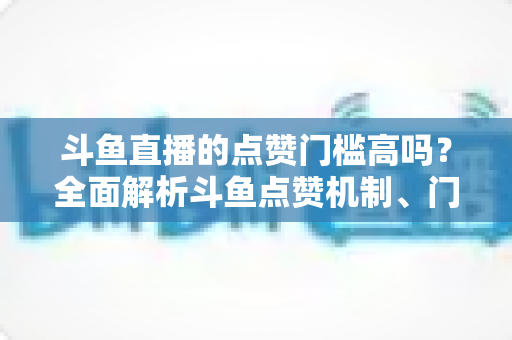 斗鱼直播的点赞门槛高吗？全面解析斗鱼点赞机制、门槛要求与提升技巧的实用指南