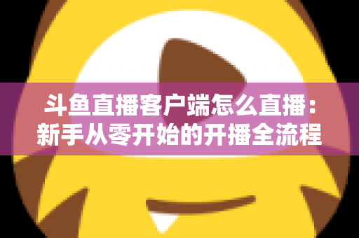 斗鱼直播客户端怎么直播:新手从零开始的开播全流程详解 斗鱼直播客户端怎么直播:新手从零开始的开播全流程详解