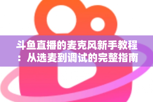 斗鱼直播的麦克风新手教程:从选麦到调试的完整指南,助你快速开启高质量直播之旅 斗鱼直播的麦克风新手教程:从选麦到调试的完整指南,助你快速开启高质量直播之旅