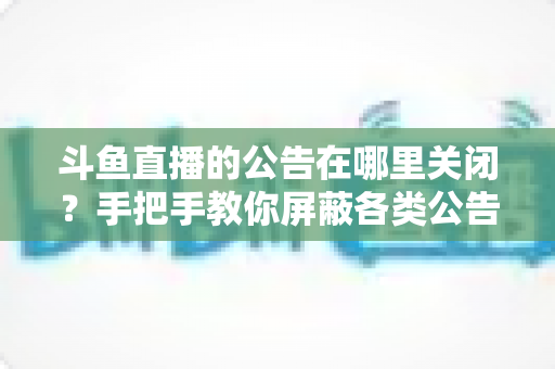 斗鱼直播的公告在哪里关闭？手把手教你屏蔽各类公告的超实用指南