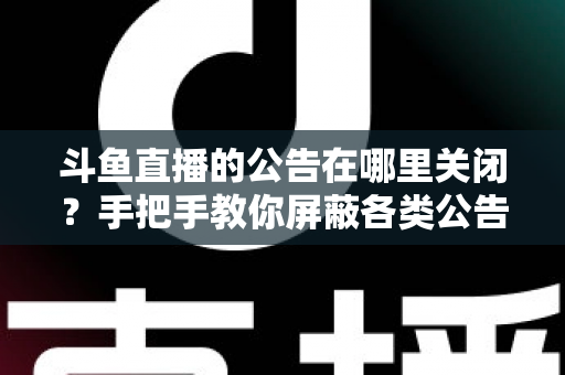 斗鱼直播的公告在哪里关闭？手把手教你屏蔽各类公告的超实用指南