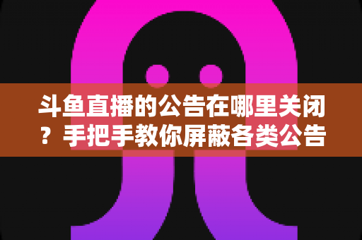 斗鱼直播的公告在哪里关闭？手把手教你屏蔽各类公告的超实用指南