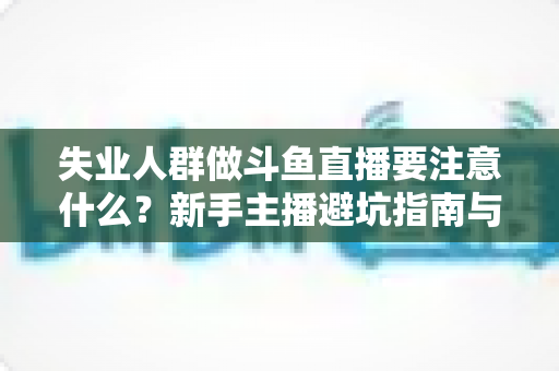 失业人群做斗鱼直播要注意什么?新手主播避坑指南与稳健变现全攻略 失业人群做斗鱼直播要注意什么?新手主播避坑指南与稳健变现全攻略