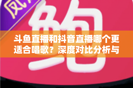 斗鱼直播和抖音直播哪个更适合唱歌？深度对比分析与新手选择指南