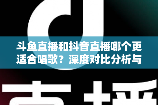 斗鱼直播和抖音直播哪个更适合唱歌？深度对比分析与新手选择指南