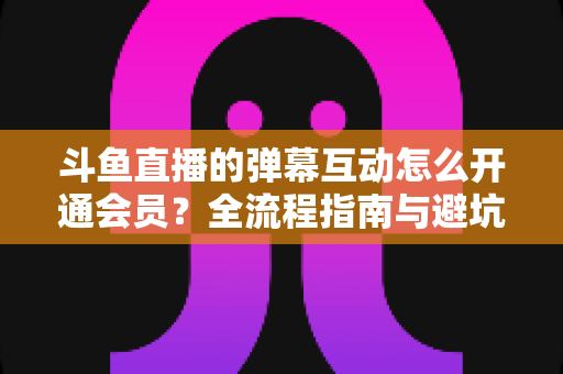 斗鱼直播的弹幕互动怎么开通会员？全流程指南与避坑攻略一文看懂