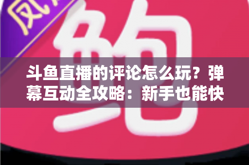 斗鱼直播的评论怎么玩？弹幕互动全攻略：新手也能快速上手的实用指南