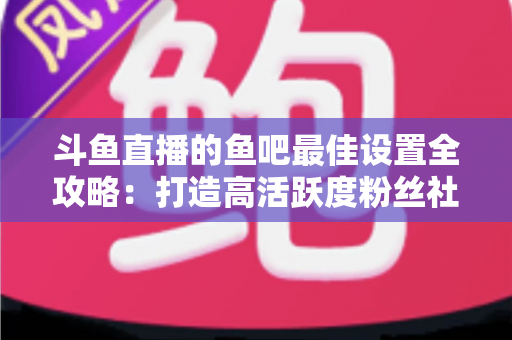 斗鱼直播的鱼吧最佳设置全攻略：打造高活跃度粉丝社区必备指南