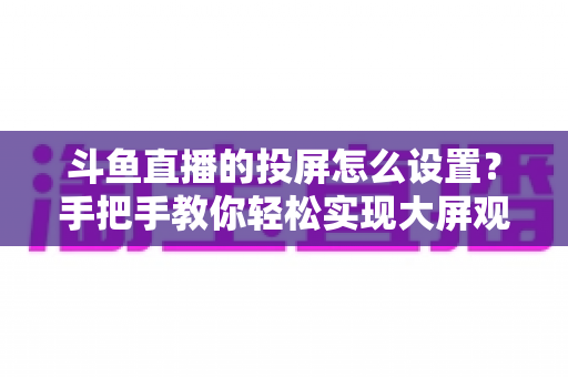 斗鱼直播的投屏怎么设置？手把手教你轻松实现大屏观看的完整教程