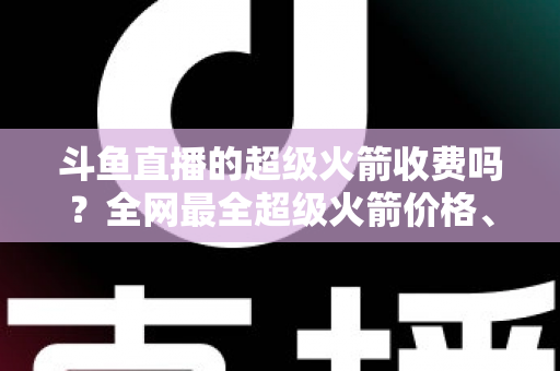 斗鱼直播的超级火箭收费吗？全网最全超级火箭价格、特权与送礼攻略解析