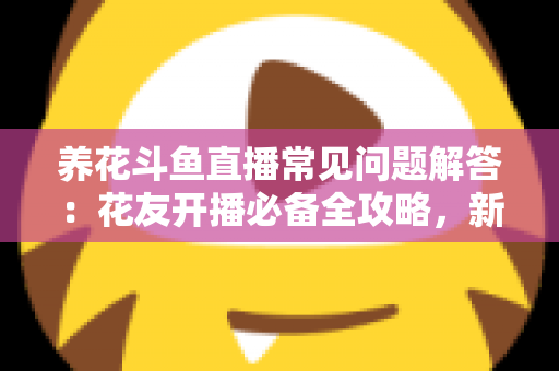 养花斗鱼直播常见问题解答：花友开播必备全攻略，新手也能轻松上手