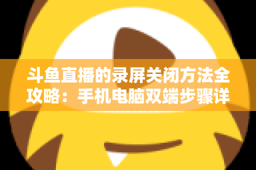 斗鱼直播的录屏关闭方法全攻略:手机电脑双端步骤详解,轻松搞定录制收尾 斗鱼直播的录屏关闭方法全攻略:手机电脑双端步骤详解,轻松搞定录制收尾