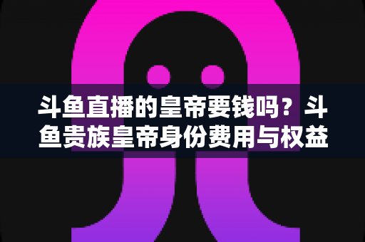 斗鱼直播的皇帝要钱吗？斗鱼贵族皇帝身份费用与权益全面解析