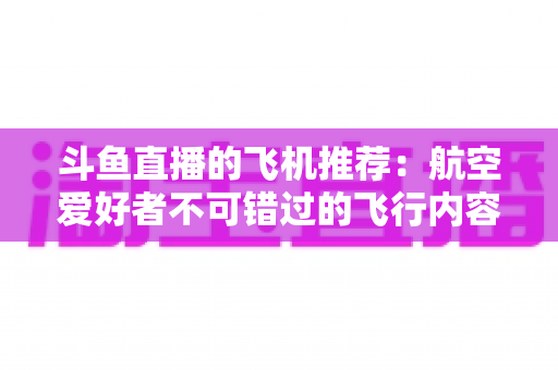 斗鱼直播的飞机推荐：航空爱好者不可错过的飞行内容全攻略