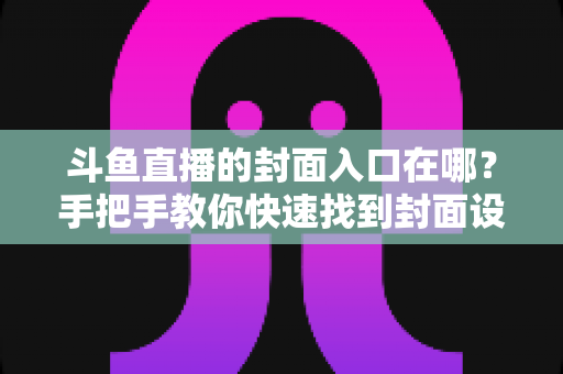 斗鱼直播的封面入口在哪？手把手教你快速找到封面设置位置