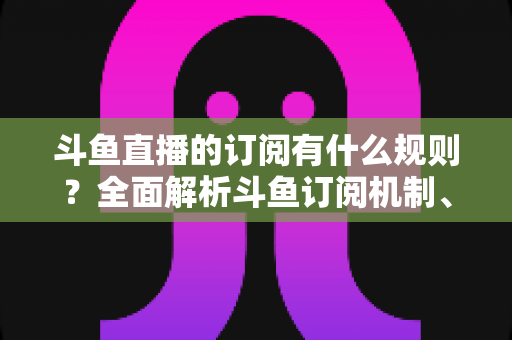 斗鱼直播的订阅有什么规则?全面解析斗鱼订阅机制、权益与注意事项 斗鱼直播的订阅有什么规则?全面解析斗鱼订阅机制、权益与注意事项