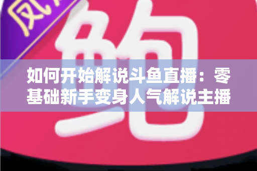 如何开始解说斗鱼直播：零基础新手变身人气解说主播的完整实战指南
