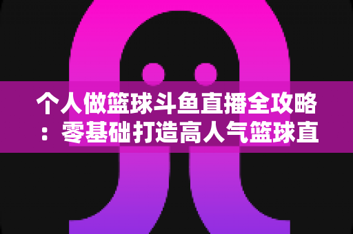 个人做篮球斗鱼直播全攻略：零基础打造高人气篮球直播间的实战指南
