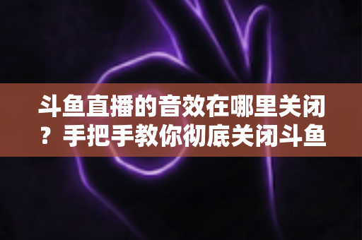 斗鱼直播的音效在哪里关闭?手把手教你彻底关闭斗鱼音效的完整指南 斗鱼直播的音效在哪里关闭?手把手教你彻底关闭斗鱼音效的完整指南