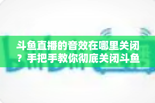 斗鱼直播的音效在哪里关闭？手把手教你彻底关闭斗鱼音效的完整指南