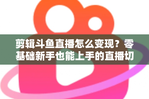 剪辑斗鱼直播怎么变现？零基础新手也能上手的直播切片赚钱全攻略