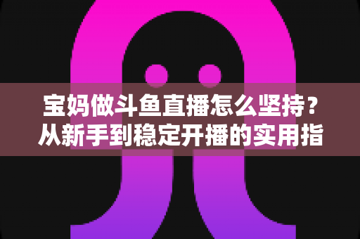 宝妈做斗鱼直播怎么坚持？从新手到稳定开播的实用指南与心态攻略