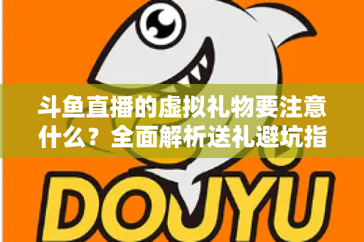 斗鱼直播的虚拟礼物要注意什么？全面解析送礼避坑指南与理性消费建议