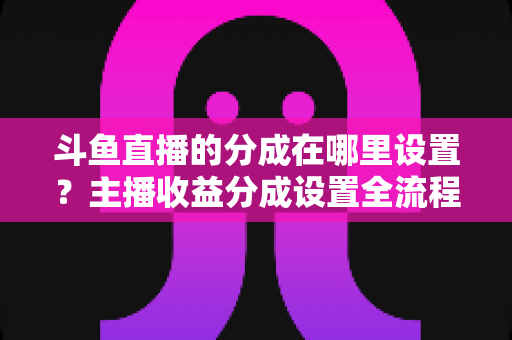 斗鱼直播的分成在哪里设置？主播收益分成设置全流程详解与优化指南