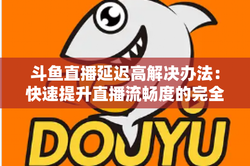 斗鱼直播延迟高解决办法：快速提升直播流畅度的完全指南