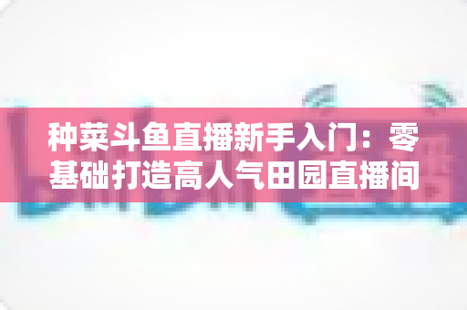 种菜斗鱼直播新手入门：零基础打造高人气田园直播间的完整攻略