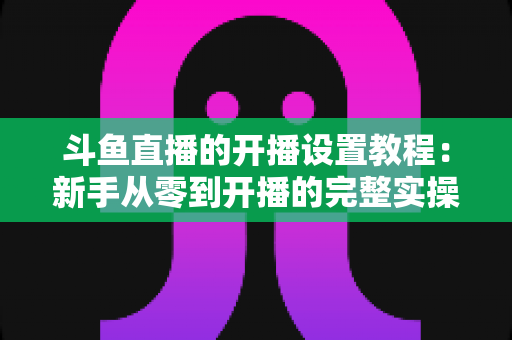 斗鱼直播的开播设置教程:新手从零到开播的完整实操指南 斗鱼直播的开播设置教程:新手从零到开播的完整实操指南