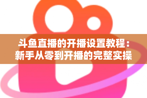 斗鱼直播的开播设置教程:新手从零到开播的完整实操指南 斗鱼直播的开播设置教程:新手从零到开播的完整实操指南