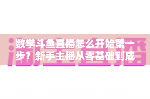 数学斗鱼直播怎么开始第一步？新手主播从零基础到成功开播的完整指南