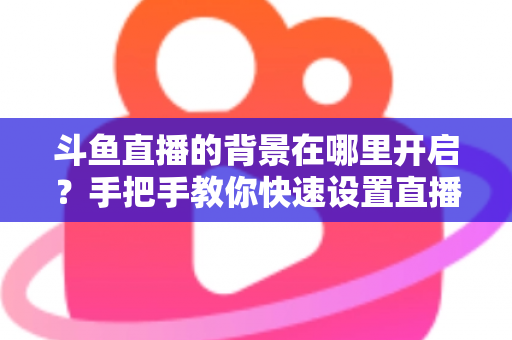 斗鱼直播的背景在哪里开启？手把手教你快速设置直播间与个人主页背景的完整攻略