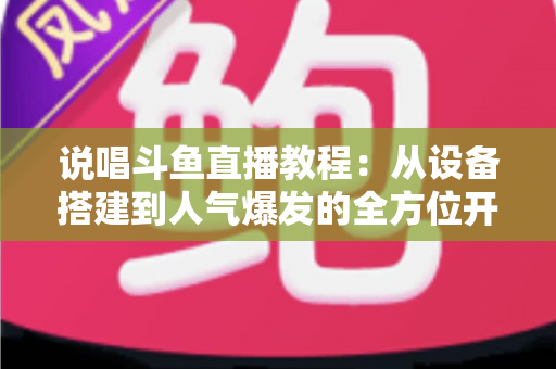 说唱斗鱼直播教程：从设备搭建到人气爆发的全方位开播指南