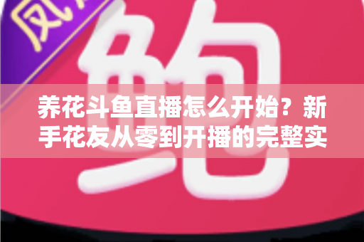 养花斗鱼直播怎么开始？新手花友从零到开播的完整实战指南
