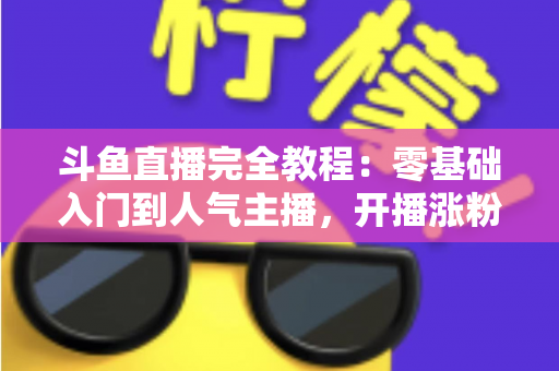 斗鱼直播完全教程：零基础入门到人气主播，开播涨粉与变现一站式实战指南