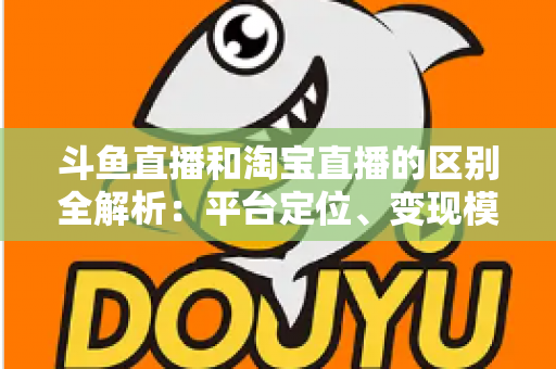 斗鱼直播和淘宝直播的区别全解析：平台定位、变现模式与用户生态深度对比指南