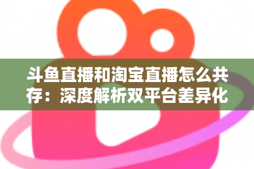 斗鱼直播和淘宝直播怎么共存：深度解析双平台差异化定位与融合共生策略