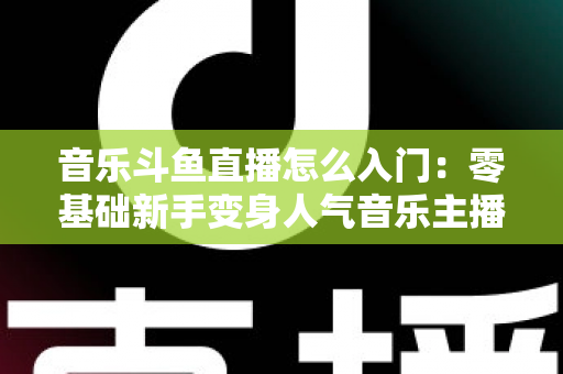 音乐斗鱼直播怎么入门：零基础新手变身人气音乐主播的完整实战攻略